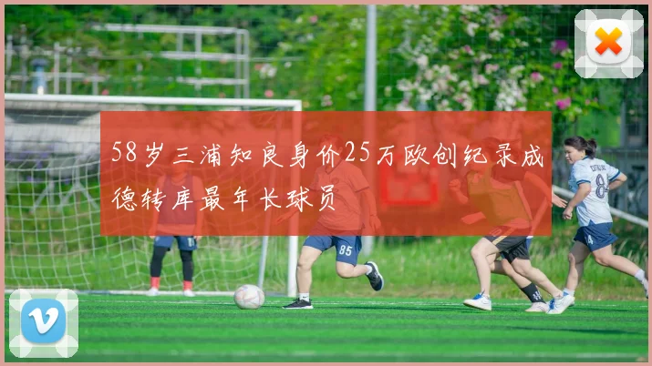 58岁三浦知良身价25万欧创纪录成德转库最年长球员