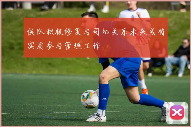 侠队积极修复与司机关系未来或将实质参与管理工作