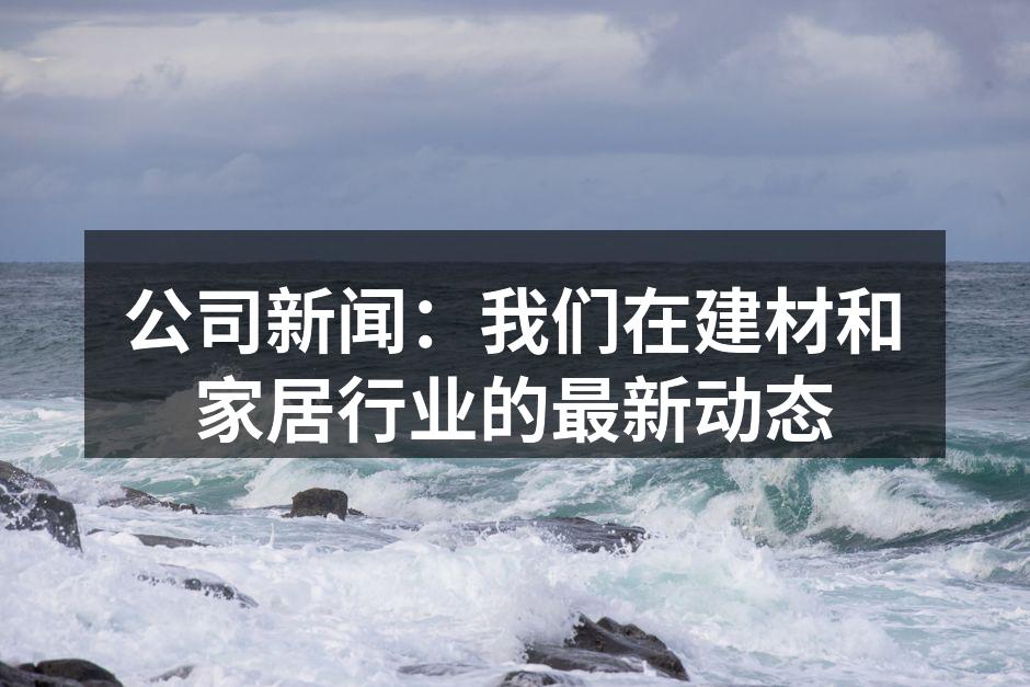 公司新闻：我们在建材和家居行业的最新动态