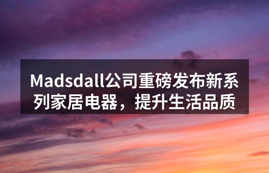 Madsdall公司重磅发布新系列家居电器，提升生活品质